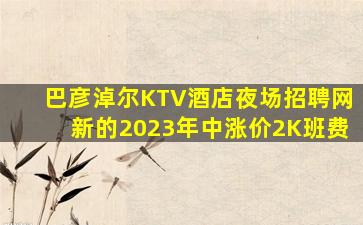 巴彦淖尔KTV酒店夜场招聘网新的2023年中涨价2K班费